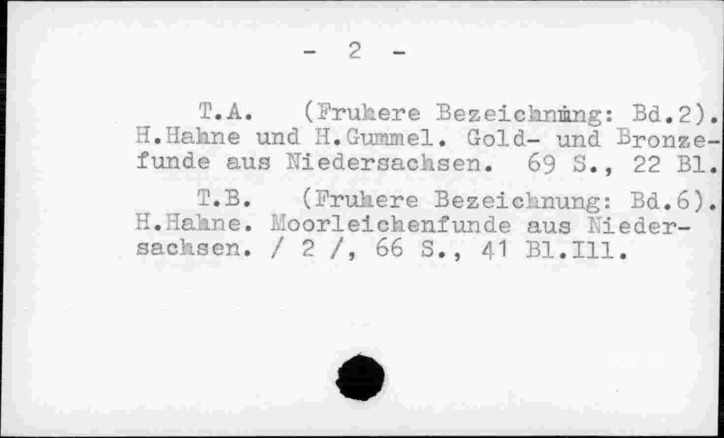 ﻿- 2 -
T.A. (Frühere Bezeichnung: Bd.2) H.Hahne und H.Gummel. Gold- und Bronze funde aus Niedersachsen. 69 S., 22 Bl
T.B. (Frühere Bezeichnung: Bd.6) H.Hahne. Moorleichenfunde aus Niedersachsen. / 2 /, 66 S., 41 Bl.Ill.